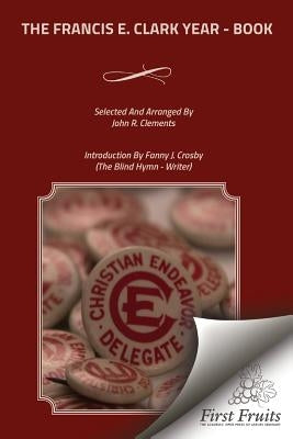 The Francis E. Clark Year - Book: A Collection of Living Paragraphs From Addresses, Books, And Magazine Articles By The Founder Of The Young People's by Crosby, Fanny J.