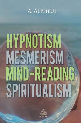 Hypnotism, Mesmerism, Mind-Reading and Spiritualism by Alpheus, A.
