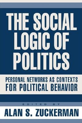 The Social Logic of Politics: Personal Networks as Contexts for Political Behavior by Zuckerman, Alan