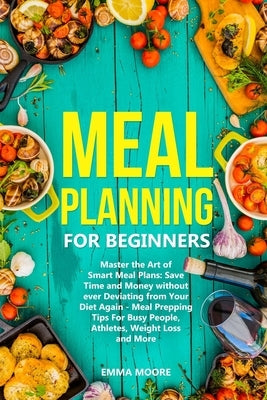 Meal Planning for Beginners: Master the Art of Smart Meal Plans: Save Time and Money without ever Deviating from Your Diet Again - Meal Prepping Ti by Moore, Emma