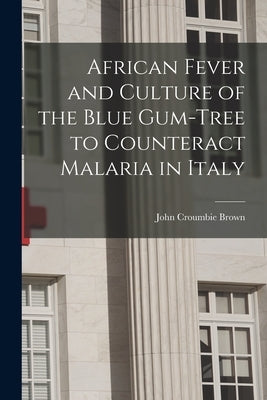 African Fever and Culture of the Blue Gum-tree to Counteract Malaria in Italy [microform] by Brown, John Croumbie