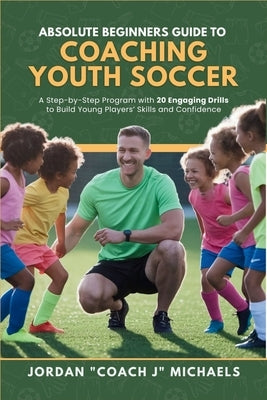 Absolute Beginners Guide to Coaching Youth Soccer: A Step-by-Step Program with 20 Engaging Drills to Build Young Players' Skills and Confidence by Michaels, Jordan