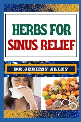 Herbs for Sinus Relief: Harnessing Nature's Healing Power, Unlocking The Secrets Of Breathing Easy With Medicinal Solutions by Alley, Jeremy