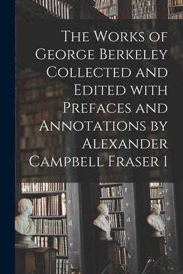 The Works of George Berkeley Collected and Edited With Prefaces and Annotations by Alexander Campbell Fraser 1 by Anonymous