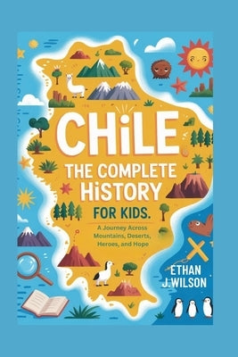 Chile: The Complete History for Kids: A Journey Across Mountains, Deserts, Heroes, and Hope by J. Wilson, Ethan
