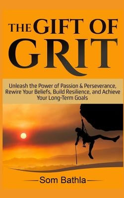 The Gift of Grit: Unleash the Power of Passion & Perseverance, Rewire Your Beliefs, Build Resilience, and Achieve Your Long-term Goals by Bathla, Som