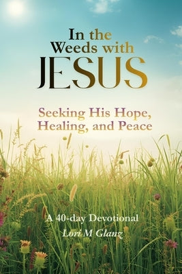 In the Weeds with Jesus: Seeking His Hope, Healing, and Peace by Glanz, Lori M.