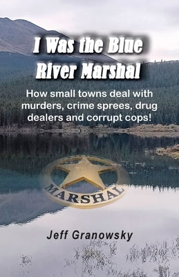 I Was the Blue River Marshal: How small towns deal with murders, crime sprees, drug dealers and corrupt cops! by Granowsky, Jeffrey
