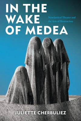 In the Wake of Medea: Neoclassical Theater and the Arts of Destruction by Cherbuliez, Juliette