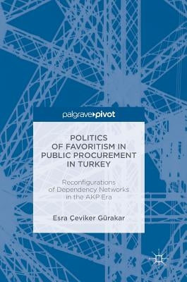 Politics of Favoritism in Public Procurement in Turkey: Reconfigurations of Dependency Networks in the Akp Era by Gürakar, Esra Çeviker