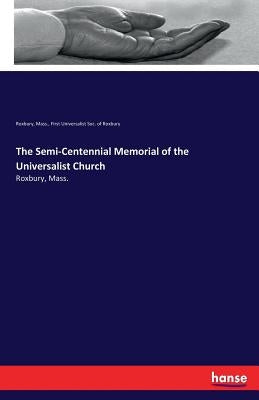 The Semi-Centennial Memorial of the Universalist Church: Roxbury, Mass. by First Universalist Soc of Roxbury