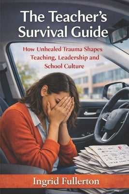 The Teacher's Survival Guide: How Unhealed Trauma Shapes Teaching, Leadership, and School Culture by Fullerton, Ingrid