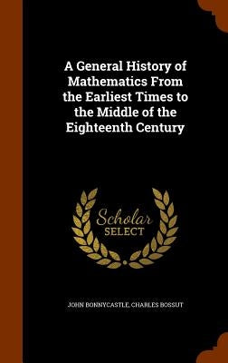 A General History of Mathematics From the Earliest Times to the Middle of the Eighteenth Century by Bonnycastle, John