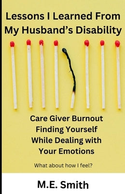 Lessons I Learned From My Husband's Disability: Care Giver Burnout. Finding Yourself While Dealing With Your Emotion by Smith, M. E.