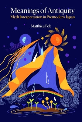 Meanings of Antiquity: Myth Interpretation in Premodern Japan by Felt, Matthieu