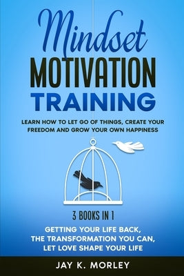 Mindset Motivation Training: Learn How to Let Go of Things, Create Your Freedom and Grow Your Happiness: 3 Books in 1: Getting Your Life Back, The by Morley, Jay K.