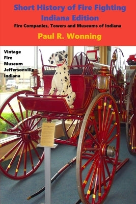 Short History of Fire Fighting - Indiana Edition: Fire Companies, Towers and Museums of Indiana by Wonning, Paul