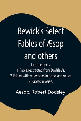 Bewick'S Select Fables Of Æsop And Others; In Three Parts. 1. Fables Extracted From Dodsley'S. 2. Fables With Reflections In Prose And Verse. 3. Fable by Aesop