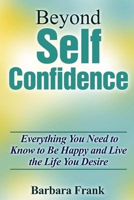 Beyond Self Confidence: Everything You Need to Know to Be Happy and Live the Life You Desire by Frank, Barbara