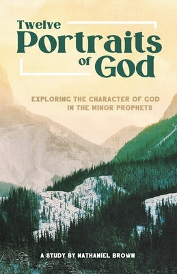 Twelve Portraits of God: Exploring the Character of God in the Minor Prophets by Brown, Nathaniel