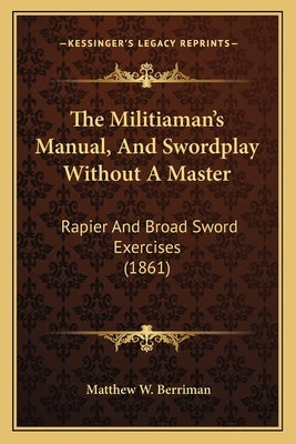 The Militiaman's Manual, And Swordplay Without A Master: Rapier And Broad Sword Exercises (1861) by Berriman, Matthew W.