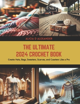 The Ultimate 2024 Crochet Book: Create Hats, Bags, Sweaters, Scarves, and Coasters Like a Pro by Alexander, Alicia D.