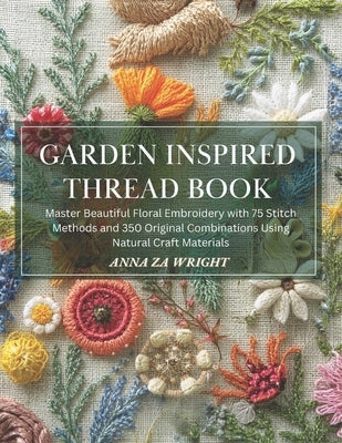 Garden Inspired Thread Book: Master Beautiful Floral Embroidery with 75 Stitch Methods and 350 Original Combinations Using Natural Craft Materials by Wright, Anna Za
