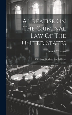 A Treatise On The Criminal Law Of The United States: Principles, Pleading, And Evidence by Wharton, Francis