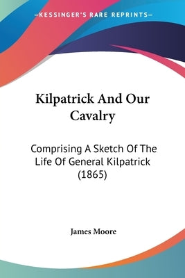 Kilpatrick And Our Cavalry: Comprising A Sketch Of The Life Of General Kilpatrick (1865) by Moore, James