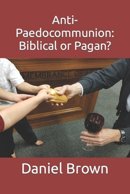 Anti-Paedocommunion: Biblical or Pagan? by Brown, Daniel M.