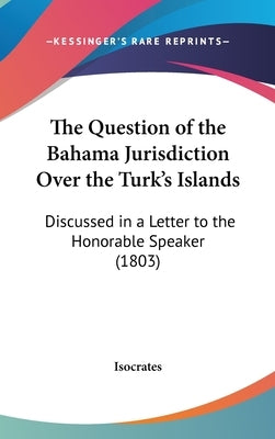 The Question of the Bahama Jurisdiction Over the Turk's Islands: Discussed in a Letter to the Honorable Speaker (1803) by Isocrates