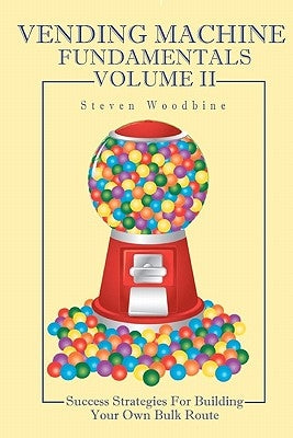 Vending Machine Fundamentals Volume II: Success Strategies For Building Your Own Bulk Route by Woodbine, Steven