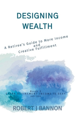 Designing Wealth: A Retiree's Guide to More Income and Creative Fulfillment by Bannon, Robert J.