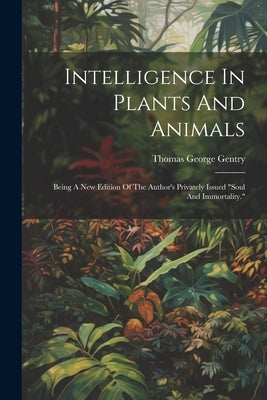 Intelligence In Plants And Animals: Being A New Edition Of The Author's Privately Issued "soul And Immortality." by Gentry, Thomas George