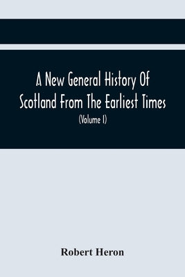 A New General History Of Scotland From The Earliest Times, To The Aera Of The Abolition Of The Hereditary Jurisdictions Of Subjects In Scotland In The by Heron, Robert