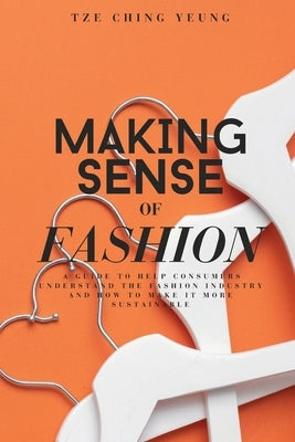 Making Sense of Fashion: A guide to help consummers understand the fashion industry and how to make it more sustainable by Yeung, Tze Ching