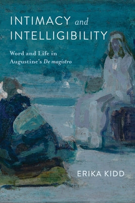 Intimacy and Intelligibility: Word and Life in Augustine's de Magistro by Kidd, Erika