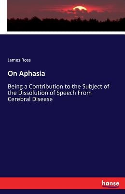 On Aphasia: Being a Contribution to the Subject of the Dissolution of Speech From Cerebral Disease by Ross, James