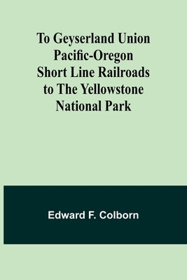 To Geyserland Union Pacific-Oregon Short Line Railroads to the Yellowstone National Park by Colborn, Edward F.