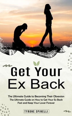Get Your Ex Back: The Ultimate Guide to Becoming Their Obsession (The Ultimate Guide on How to Get Your Ex Back Fast and Keep Your Lover by Spinelli, Tyrone