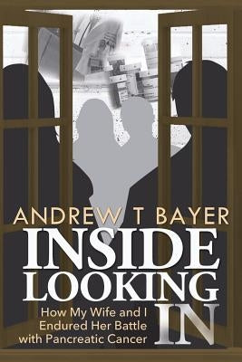 Inside Looking in: How My Wife and I Endured Her Battle with Pancreatic Cancer by Bayer, Andrew T.