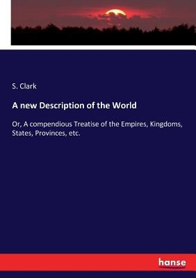 A new Description of the World: Or, A compendious Treatise of the Empires, Kingdoms, States, Provinces, etc. by Clark, S.