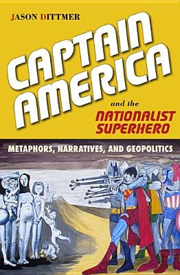 Captain America and the Nationalist Superhero: Metaphors, Narratives, and Geopolitics by Dittmer, Jason