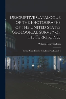 Descriptive Catalogue of the Photographs of the United States Geological Survey of the Territories: For the Years 1869 to 1875, Inclusive, Issues 5-6 by Jackson, William Henry