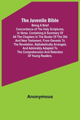 The Juvenile Bible: Being a brief concordance of the Holy Scriptures, in verse. Containing a summary of all the chapters in the books of t by Anonymous