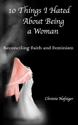10 Things I Hated About Being A Woman: Reconciling Faith and Feminism by Nafziger, Tyler