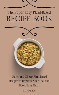 The Super Easy Plant-Based Recipe Book: Quick and Cheap Plant-Based Recipes to Improve Your Diet and Boost Your Meals by Palmer, Clay