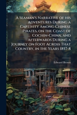 A Seaman's Narrative of his Adventures During a Captivity Among Chinese Pirates, on the Coast of Cochin-China, and Afterwards During a Journey on Foot by Brown, Edward