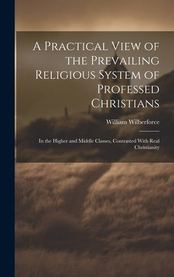 A Practical View of the Prevailing Religious System of Professed Christians: In the Higher and Middle Classes, Contrasted With Real Christianity by Wilberforce, William