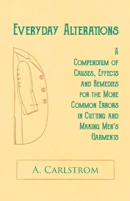 Everyday Alterations - A Compendium of Causes, Effects and Remedies for the More Common Errors in Cutting and Making Men's Garments by Carlstrom, A.
